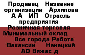 Продавец › Название организации ­ Архипова А.А., ИП › Отрасль предприятия ­ Розничная торговля › Минимальный оклад ­ 6 000 - Все города Работа » Вакансии   . Ненецкий АО,Вижас д.